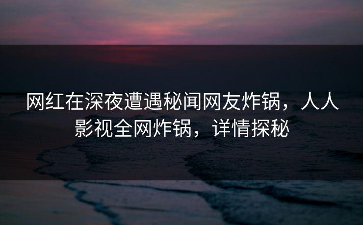 网红在深夜遭遇秘闻网友炸锅，人人影视全网炸锅，详情探秘