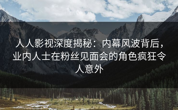 人人影视深度揭秘：内幕风波背后，业内人士在粉丝见面会的角色疯狂令人意外