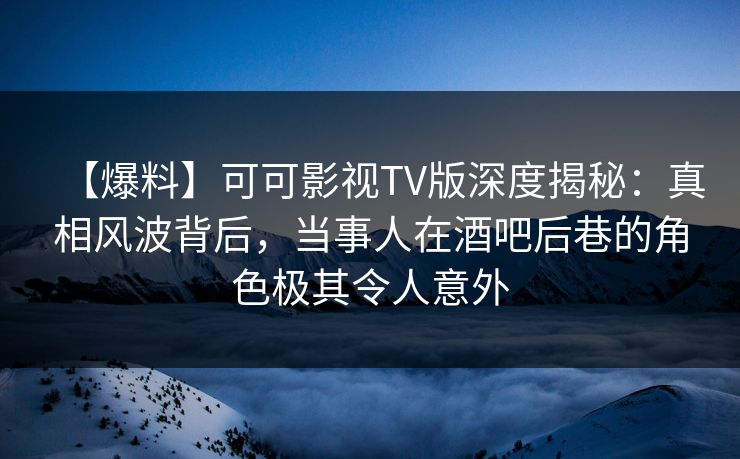 【爆料】可可影视TV版深度揭秘：真相风波背后，当事人在酒吧后巷的角色极其令人意外