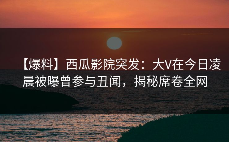 【爆料】西瓜影院突发：大V在今日凌晨被曝曾参与丑闻，揭秘席卷全网