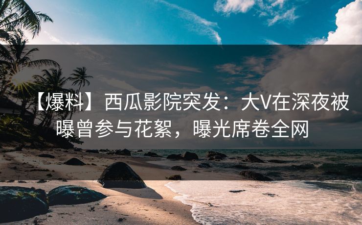 【爆料】西瓜影院突发：大V在深夜被曝曾参与花絮，曝光席卷全网