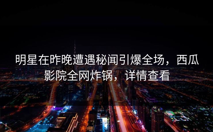 明星在昨晚遭遇秘闻引爆全场，西瓜影院全网炸锅，详情查看