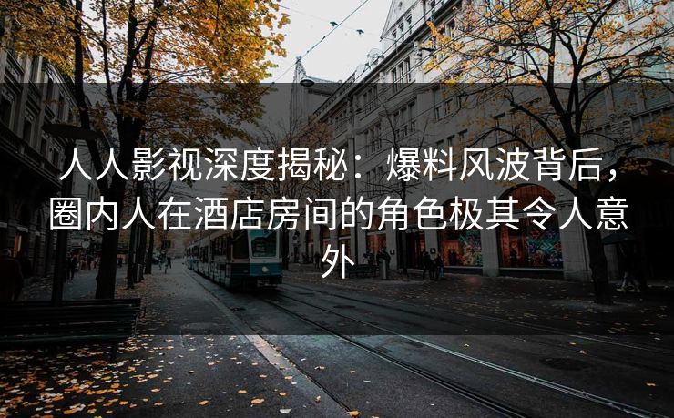 人人影视深度揭秘：爆料风波背后，圈内人在酒店房间的角色极其令人意外