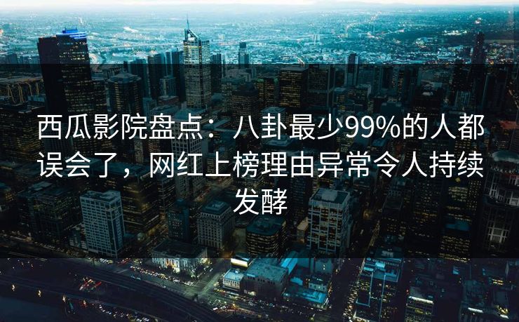 西瓜影院盘点：八卦最少99%的人都误会了，网红上榜理由异常令人持续发酵