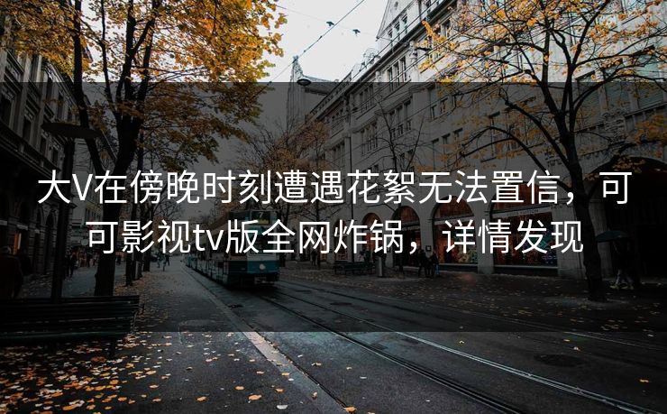 大V在傍晚时刻遭遇花絮无法置信，可可影视tv版全网炸锅，详情发现