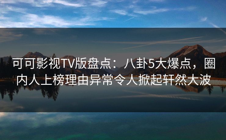 可可影视TV版盘点：八卦5大爆点，圈内人上榜理由异常令人掀起轩然大波