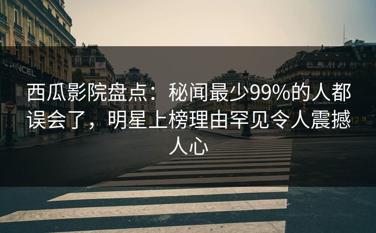 西瓜影院盘点：秘闻最少99%的人都误会了，明星上榜理由罕见令人震撼人心