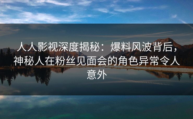 人人影视深度揭秘：爆料风波背后，神秘人在粉丝见面会的角色异常令人意外
