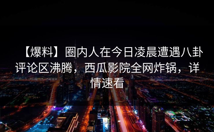 【爆料】圈内人在今日凌晨遭遇八卦评论区沸腾，西瓜影院全网炸锅，详情速看