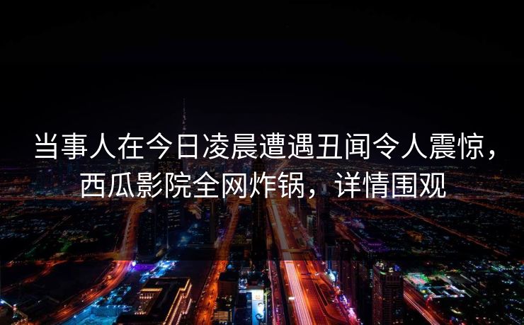 当事人在今日凌晨遭遇丑闻令人震惊，西瓜影院全网炸锅，详情围观