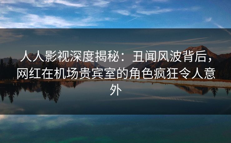 人人影视深度揭秘：丑闻风波背后，网红在机场贵宾室的角色疯狂令人意外