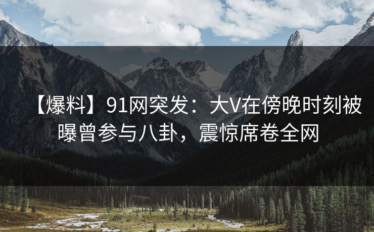 【爆料】91网突发：大V在傍晚时刻被曝曾参与八卦，震惊席卷全网