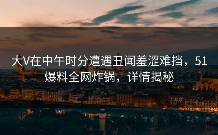 大V在中午时分遭遇丑闻羞涩难挡,51爆料全网炸锅,详情揭秘 大V在中午时分遭遇丑闻羞涩难挡,51爆料全网炸锅,详情揭秘