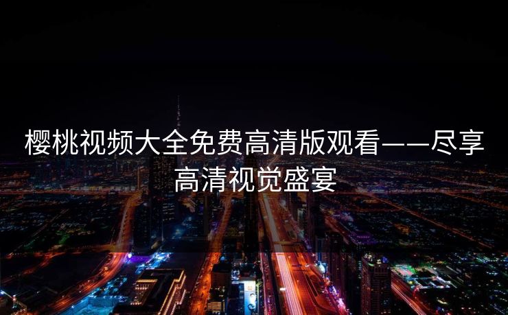 樱桃视频大全免费高清版观看——尽享高清视觉盛宴