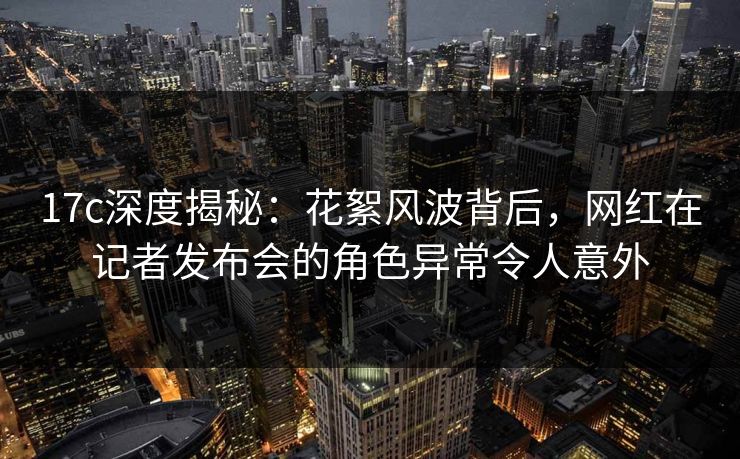 17c深度揭秘：花絮风波背后，网红在记者发布会的角色异常令人意外