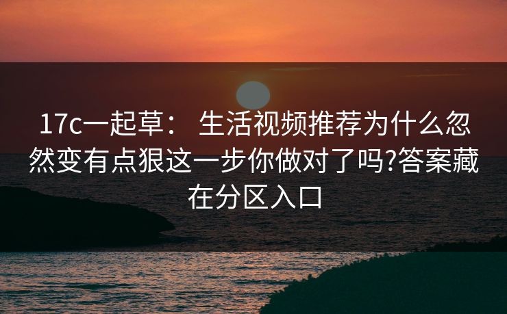 17c一起草： 生活视频推荐为什么忽然变有点狠这一步你做对了吗?答案藏在分区入口