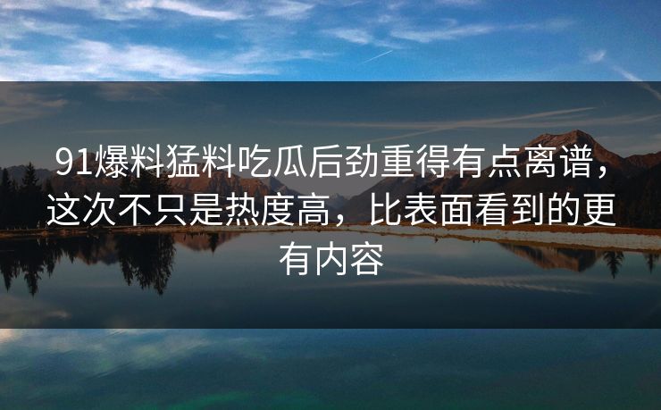 91爆料猛料吃瓜后劲重得有点离谱,这次不只是热度高,比表面看到的更有内容 91爆料猛料吃瓜后劲重得有点离谱,这次不只是热度高,比表面看到的更有内容